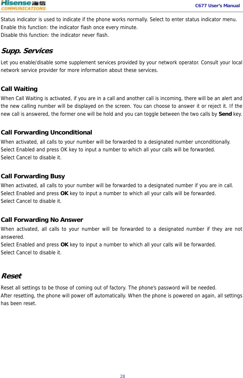  C677 User’s Manual  28   Status indicator is used to indicate if the phone works normally. Select to enter status indicator menu. Enable this function: the indicator flash once every minute. Disable this function: the indicator never flash. Supp. Services Let you enable/disable some supplement services provided by your network operator. Consult your local network service provider for more information about these services.  Call Waiting  When Call Waiting is activated, if you are in a call and another call is incoming, there will be an alert and the new calling number will be displayed on the screen. You can choose to answer it or reject it. If the new call is answered, the former one will be hold and you can toggle between the two calls by Send key.  Call Forwarding Unconditional   When activated, all calls to your number will be forwarded to a designated number unconditionally. Select Enabled and press OK key to input a number to which all your calls will be forwarded. Select Cancel to disable it.  Call Forwarding Busy When activated, all calls to your number will be forwarded to a designated number if you are in call. Select Enabled and press OK key to input a number to which all your calls will be forwarded. Select Cancel to disable it.  Call Forwarding No Answer  When activated, all calls to your number will be forwarded to a designated number if they are not answered. Select Enabled and press OK key to input a number to which all your calls will be forwarded. Select Cancel to disable it.  Reset  Reset all settings to be those of coming out of factory. The phone’s password will be needed. After resetting, the phone will power off automatically. When the phone is powered on again, all settings has been reset.     
