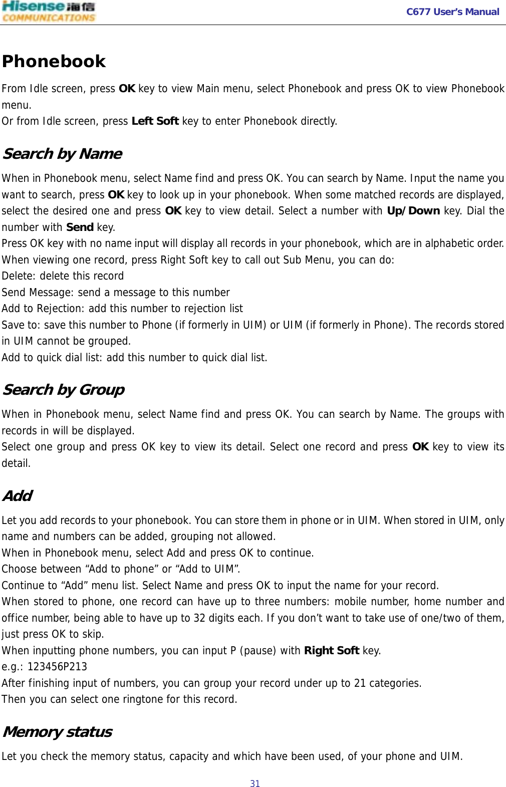   C677 User’s Manual  31   Phonebook From Idle screen, press OK key to view Main menu, select Phonebook and press OK to view Phonebook menu. Or from Idle screen, press Left Soft key to enter Phonebook directly.  Search by Name When in Phonebook menu, select Name find and press OK. You can search by Name. Input the name you want to search, press OK key to look up in your phonebook. When some matched records are displayed, select the desired one and press OK key to view detail. Select a number with Up/Down key. Dial the number with Send key. Press OK key with no name input will display all records in your phonebook, which are in alphabetic order. When viewing one record, press Right Soft key to call out Sub Menu, you can do: Delete: delete this record Send Message: send a message to this number Add to Rejection: add this number to rejection list Save to: save this number to Phone (if formerly in UIM) or UIM (if formerly in Phone). The records stored in UIM cannot be grouped. Add to quick dial list: add this number to quick dial list.  Search by Group When in Phonebook menu, select Name find and press OK. You can search by Name. The groups with records in will be displayed. Select one group and press OK key to view its detail. Select one record and press OK key to view its detail. Add Let you add records to your phonebook. You can store them in phone or in UIM. When stored in UIM, only name and numbers can be added, grouping not allowed. When in Phonebook menu, select Add and press OK to continue. Choose between “Add to phone” or “Add to UIM”. Continue to “Add” menu list. Select Name and press OK to input the name for your record. When stored to phone, one record can have up to three numbers: mobile number, home number and office number, being able to have up to 32 digits each. If you don’t want to take use of one/two of them, just press OK to skip. When inputting phone numbers, you can input P (pause) with Right Soft key. e.g.: 123456P213 After finishing input of numbers, you can group your record under up to 21 categories.  Then you can select one ringtone for this record. Memory status Let you check the memory status, capacity and which have been used, of your phone and UIM. 