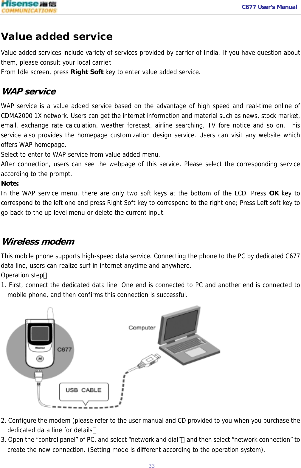   C677 User’s Manual  33   Value added service Value added services include variety of services provided by carrier of India. If you have question about them, please consult your local carrier.  From Idle screen, press Right Soft key to enter value added service. WAP service WAP service is a value added service based on the advantage of high speed and real-time online of CDMA2000 1X network. Users can get the internet information and material such as news, stock market, email, exchange rate calculation, weather forecast, airline searching, TV fore notice and so on. This service also provides the homepage customization design service. Users can visit any website which offers WAP homepage. Select to enter to WAP service from value added menu. After connection, users can see the webpage of this service. Please select the corresponding service according to the prompt.  Note: In the WAP service menu, there are only two soft keys at the bottom of the LCD. Press OK key to correspond to the left one and press Right Soft key to correspond to the right one; Press Left soft key to go back to the up level menu or delete the current input.   Wireless modem This mobile phone supports high-speed data service. Connecting the phone to the PC by dedicated C677 data line, users can realize surf in internet anytime and anywhere.  Operation step： 1. First, connect the dedicated data line. One end is connected to PC and another end is connected to mobile phone, and then confirms this connection is successful.   2. Configure the modem (please refer to the user manual and CD provided to you when you purchase the dedicated data line for details） 3. Open the “control panel” of PC, and select “network and dial”，and then select “network connection” to create the new connection. (Setting mode is different according to the operation system). 