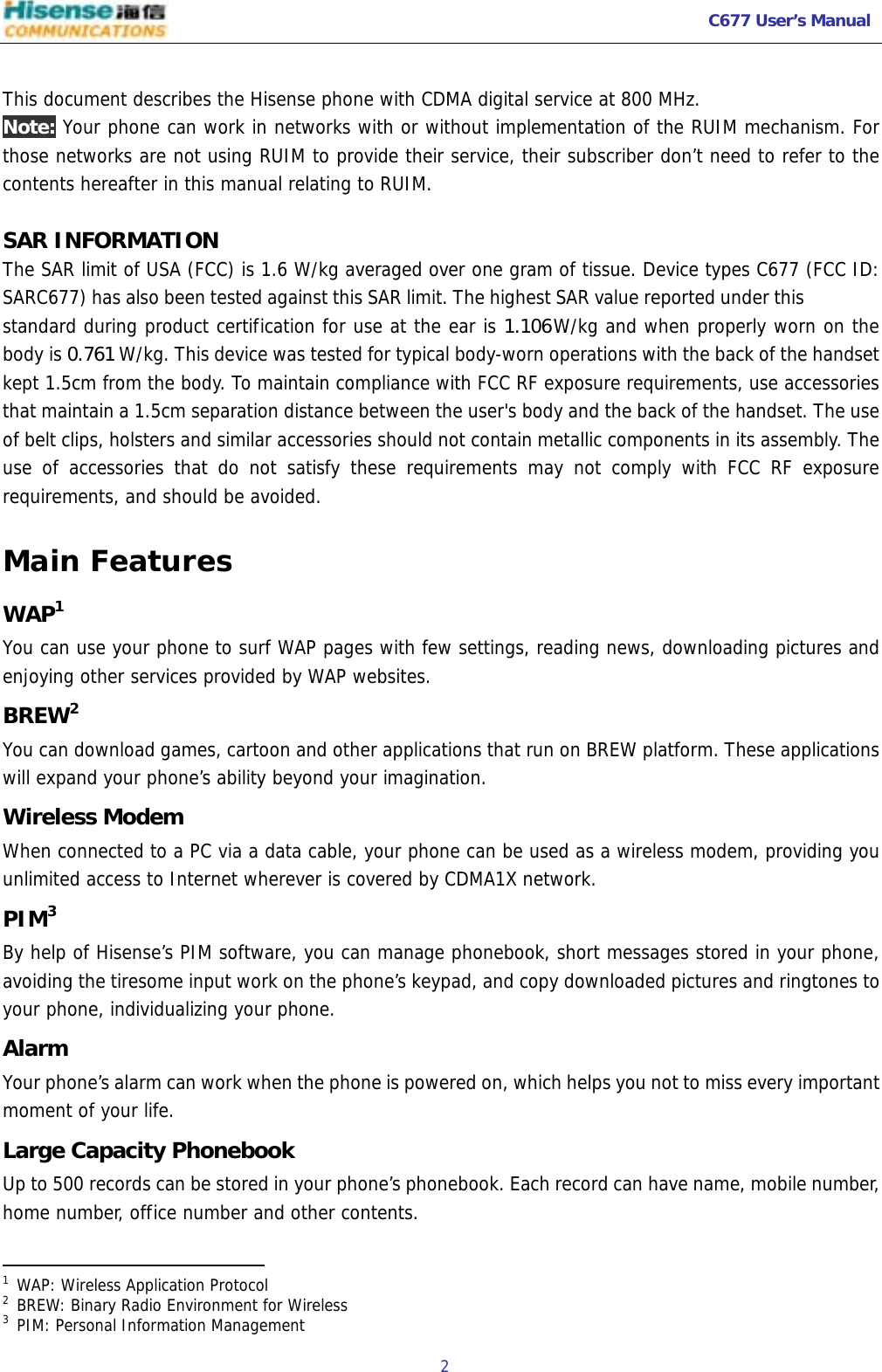   C677 User’s Manual  2    This document describes the Hisense phone with CDMA digital service at 800 MHz. Note: Your phone can work in networks with or without implementation of the RUIM mechanism. For those networks are not using RUIM to provide their service, their subscriber don’t need to refer to the contents hereafter in this manual relating to RUIM.  SAR INFORMATION The SAR limit of USA (FCC) is 1.6 W/kg averaged over one gram of tissue. Device types C677 (FCC ID: SARC677) has also been tested against this SAR limit. The highest SAR value reported under this standard during product certification for use at the ear is 1.106W/kg and when properly worn on the body is 0.761 W/kg. This device was tested for typical body-worn operations with the back of the handset kept 1.5cm from the body. To maintain compliance with FCC RF exposure requirements, use accessories that maintain a 1.5cm separation distance between the user&apos;s body and the back of the handset. The use of belt clips, holsters and similar accessories should not contain metallic components in its assembly. The use of accessories that do not satisfy these requirements may not comply with FCC RF exposure requirements, and should be avoided. Main Features WAP1 You can use your phone to surf WAP pages with few settings, reading news, downloading pictures and enjoying other services provided by WAP websites.  BREW2 You can download games, cartoon and other applications that run on BREW platform. These applications will expand your phone’s ability beyond your imagination. Wireless Modem When connected to a PC via a data cable, your phone can be used as a wireless modem, providing you unlimited access to Internet wherever is covered by CDMA1X network. PIM3 By help of Hisense’s PIM software, you can manage phonebook, short messages stored in your phone, avoiding the tiresome input work on the phone’s keypad, and copy downloaded pictures and ringtones to your phone, individualizing your phone. Alarm Your phone’s alarm can work when the phone is powered on, which helps you not to miss every important moment of your life. Large Capacity Phonebook Up to 500 records can be stored in your phone’s phonebook. Each record can have name, mobile number, home number, office number and other contents.                                               1 WAP: Wireless Application Protocol 2 BREW: Binary Radio Environment for Wireless 3 PIM: Personal Information Management 