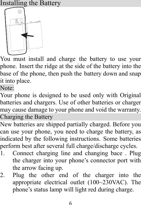  6Installing the Battery                             You must install and charge the battery to use your phone. Insert the ridge at the side of the battery into the base of the phone, then push the battery down and snap it into place.   Note:  Your phone is designed to be used only with Original batteries and chargers. Use of other batteries or charger may cause damage to your phone and void the warranty. Charging the Battery                                New batteries are shipped partially charged. Before you can use your phone, you need to charge the battery, as indicated by the following instructions. Some batteries perform best after several full charge/discharge cycles. 1. Connect charging line and changing bace . Plug the charger into your phone’s connector port with the arrow facing up.   2. Plug the other end of the charger into the appropriate electrical outlet (100~230VAC). The phone’s status lamp will light red during charge. 