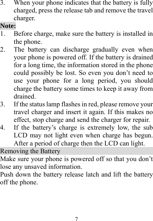  73. When your phone indicates that the battery is fully charged, press the release tab and remove the travel charger. Note: 1. Before charge, make sure the battery is installed in the phone.   2. The battery can discharge gradually even when your phone is powered off. If the battery is drained for a long time, the information stored in the phone could possibly be lost. So even you don’t need to use your phone for a long period, you should charge the battery some times to keep it away from drained. 3. If the status lamp flashes in red, please remove your travel charger and insert it again. If this makes no effect, stop charge and send the charger for repair. 4. If the battery’s charge is extremely low, the sub LCD may not light even when charge has begun. After a period of charge then the LCD can light. Removing the Battery                                 Make sure your phone is powered off so that you don’t lose any unsaved information. Push down the battery release latch and lift the battery off the phone. 