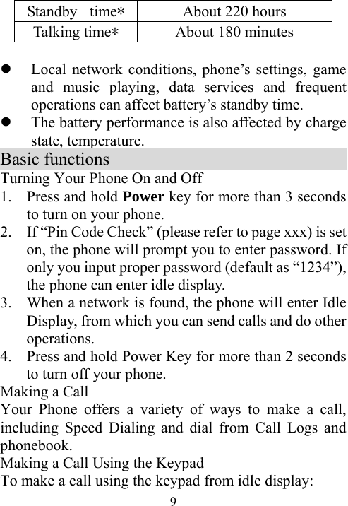  9Standby  time*  About 220 hours Talking time* About 180 minutes  z Local network conditions, phone’s settings, game and music playing, data services and frequent operations can affect battery’s standby time.   z The battery performance is also affected by charge state, temperature.   Basic functions                            Turning Your Phone On and Off 1. Press and hold Power key for more than 3 seconds to turn on your phone. 2. If “Pin Code Check” (please refer to page xxx) is set on, the phone will prompt you to enter password. If only you input proper password (default as “1234”), the phone can enter idle display. 3. When a network is found, the phone will enter Idle Display, from which you can send calls and do other operations.  4. Press and hold Power Key for more than 2 seconds to turn off your phone.   Making a Call Your Phone offers a variety of ways to make a call, including Speed Dialing and dial from Call Logs and phonebook. Making a Call Using the Keypad To make a call using the keypad from idle display: 