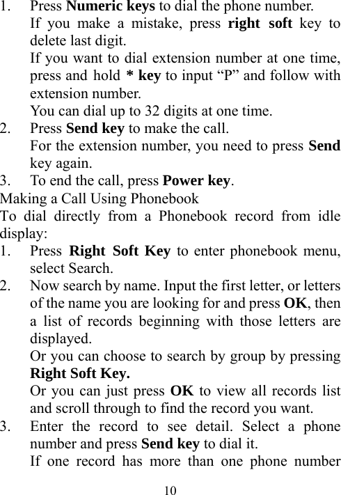 101. Press Numeric keys to dial the phone number.   If you make a mistake, press right soft key to delete last digit. If you want to dial extension number at one time, press and hold * key to input “P” and follow with extension number. You can dial up to 32 digits at one time. 2. Press Send key to make the call. For the extension number, you need to press Send key again. 3. To end the call, press Power key. Making a Call Using Phonebook To dial directly from a Phonebook record from idle display: 1. Press Right Soft Key to enter phonebook menu, select Search.   2. Now search by name. Input the first letter, or letters of the name you are looking for and press OK, then a list of records beginning with those letters are displayed.  Or you can choose to search by group by pressing Right Soft Key. Or you can just press OK to view all records list and scroll through to find the record you want. 3. Enter the record to see detail. Select a phone number and press Send key to dial it. If one record has more than one phone number 