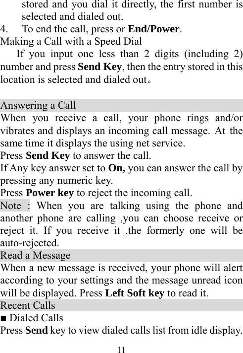  11stored and you dial it directly, the first number is selected and dialed out. 4. To end the call, press or End/Power. Making a Call with a Speed Dial If you input one less than 2 digits (including 2) number and press Send Key, then the entry stored in this location is selected and dialed out。  Answering a Call                                   When you receive a call, your phone rings and/or vibrates and displays an incoming call message. At the same time it displays the using net service. Press Send Key to answer the call.   If Any key answer set to On, you can answer the call by pressing any numeric key. Press Power key to reject the incoming call. Note : When you are talking using the phone and another phone are calling ,you can choose receive or reject it. If you receive it ,the formerly one will be auto-rejected.    Read a Message                                      When a new message is received, your phone will alert according to your settings and the message unread icon will be displayed. Press Left Soft key to read it. Recent Calls                                         ■ Dialed Calls Press Send key to view dialed calls list from idle display. 