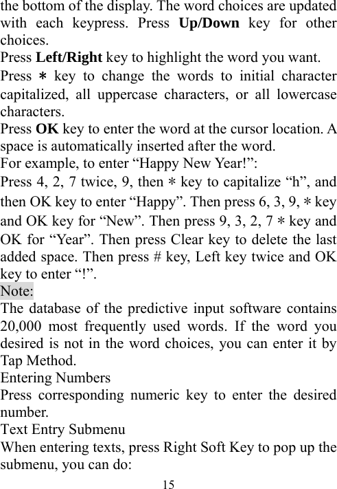  15the bottom of the display. The word choices are updated with each keypress. Press Up/Down key for other choices.  Press Left/Right key to highlight the word you want.   Press  * key to change the words to initial character capitalized, all uppercase characters, or all lowercase characters.  Press OK key to enter the word at the cursor location. A space is automatically inserted after the word. For example, to enter “Happy New Year!”: Press 4, 2, 7 twice, 9, then * key to capitalize “h”, and then OK key to enter “Happy”. Then press 6, 3, 9, * key and OK key for “New”. Then press 9, 3, 2, 7 * key and OK for “Year”. Then press Clear key to delete the last added space. Then press # key, Left key twice and OK key to enter “!”. Note: The database of the predictive input software contains 20,000 most frequently used words. If the word you desired is not in the word choices, you can enter it by Tap Method. Entering Numbers Press corresponding numeric key to enter the desired number. Text Entry Submenu When entering texts, press Right Soft Key to pop up the submenu, you can do: 