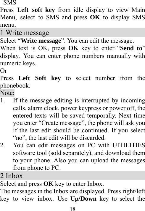  18 SMS Press Left soft key from idle display to view Main Menu, select to SMS and press OK  to display SMS menu. 1 Write message                            Select “Write message”. You can edit the message. When text is OK, press OK key to enter “Send to” display. You can enter phone numbers manually with numeric keys. Or Press  Left Soft key to select number from the phonebook. Note: 1. If the message editing is interrupted by incoming calls, alarm clock, power keypress or power off, the entered texts will be saved temporally. Next time you enter “Create message”, the phone will ask you if the last edit should be continued. If you select “no”, the last edit will be discarded.   2. You can edit messages on PC with UITILITIES software tool (sold separately), and download them to your phone. Also you can upload the messages from phone to PC. 2 Inbox                                     Select and press OK key to enter Inbox.   The messages in the Inbox are displayed. Press right/left key to view inbox. Use Up/Down  key to select the 