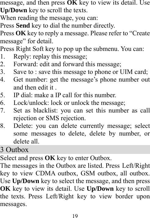  19message, and then press OK key to view its detail. Use Up/Down key to scroll the texts.   When reading the message, you can: Press Send key to dial the number directly. Press OK key to reply a message. Please refer to “Create message” for detail.   Press Right Soft key to pop up the submenu. You can: 1. Reply: replay this message; 2. Forward: edit and forward this message; 3. Save to : save this message to phone or UIM card; 4. Get number: get the message’s phone number out and then edit it .   5. IP dial: make a IP call for this number. 6. Lock/unlock: lock or unlock the message; 7. Set as blacklist: you can set this number as call rejection or SMS rejection. 8. Delete: you can delete currently message; select some messages to delete, delete by number, or delete all.     3 Outbox                                     Select and press OK key to enter Outbox. The messages in the Outbox are listed. Press Left/Right key to view CDMA outbox, GSM outbox, all outbox. Use Up/Down key to select the message, and then press OK key to view its detail. Use Up/Down key to scroll the texts. Press Left/Right key to view border upon messages. 