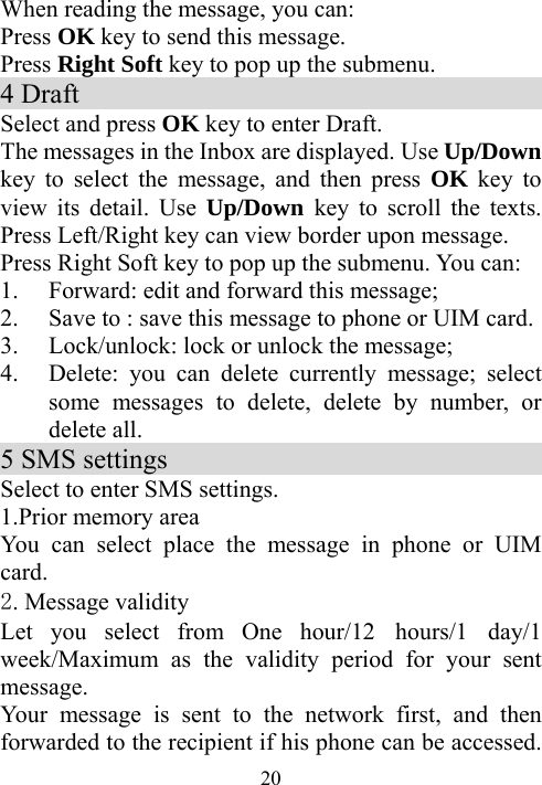  20When reading the message, you can: Press OK key to send this message. Press Right Soft key to pop up the submenu.   4 Draft                                       Select and press OK key to enter Draft. The messages in the Inbox are displayed. Use Up/Down key to select the message, and then press OK key to view its detail. Use Up/Down  key to scroll the texts. Press Left/Right key can view border upon message. Press Right Soft key to pop up the submenu. You can: 1. Forward: edit and forward this message; 2. Save to : save this message to phone or UIM card. 3. Lock/unlock: lock or unlock the message; 4. Delete: you can delete currently message; select some messages to delete, delete by number, or delete all.     5 SMS settings                                Select to enter SMS settings. 1.Prior memory area You can select place the message in phone or UIM card. 2. Message validity   Let you select from One hour/12 hours/1 day/1 week/Maximum as the validity period for your sent message. Your message is sent to the network first, and then forwarded to the recipient if his phone can be accessed. 