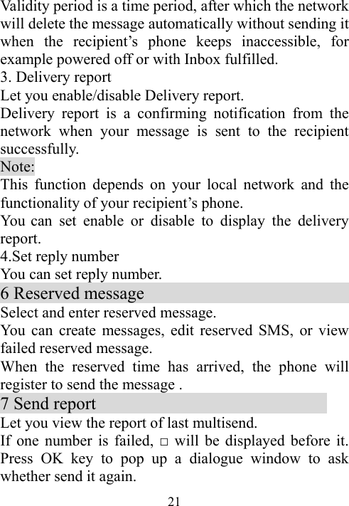  21Validity period is a time period, after which the network will delete the message automatically without sending it when the recipient’s phone keeps inaccessible, for example powered off or with Inbox fulfilled. 3. Delivery report                                    Let you enable/disable Delivery report. Delivery report is a confirming notification from the network when your message is sent to the recipient successfully.  Note: This function depends on your local network and the functionality of your recipient’s phone. You can set enable or disable to display the delivery report. 4.Set reply number   You can set reply number. 6 Reserved message                          Select and enter reserved message. You can create messages, edit reserved SMS, or view   failed reserved message. When the reserved time has arrived, the phone will register to send the message .     7 Send report                           Let you view the report of last multisend. If one number is failed, □ will be displayed before it. Press OK key to pop up a dialogue window to ask whether send it again. 