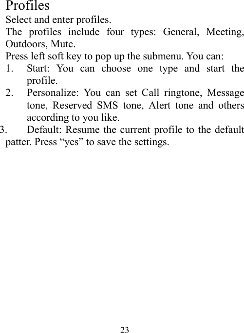  23 Profiles Select and enter profiles. The profiles include four types: General, Meeting, Outdoors, Mute. Press left soft key to pop up the submenu. You can: 1. Start: You can choose one type and start the profile. 2. Personalize: You can set Call ringtone, Message tone, Reserved SMS tone, Alert tone and others according to you like.     3. Default: Resume the current profile to the default patter. Press “yes” to save the settings.
