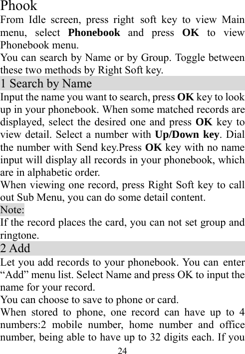  24Phook From Idle screen, press right soft key to view Main menu, select Phonebook and press OK to view Phonebook menu. You can search by Name or by Group. Toggle between these two methods by Right Soft key. 1 Search by Name                           Input the name you want to search, press OK key to look up in your phonebook. When some matched records are displayed, select the desired one and press OK key to view detail. Select a number with Up/Down key. Dial the number with Send key.Press OK key with no name input will display all records in your phonebook, which are in alphabetic order. When viewing one record, press Right Soft key to call out Sub Menu, you can do some detail content. Note: If the record places the card, you can not set group and ringtone.  2 Add                                    Let you add records to your phonebook. You can  enter “Add” menu list. Select Name and press OK to input the name for your record. You can choose to save to phone or card. When stored to phone, one record can have up to 4 numbers:2 mobile number, home number and office number, being able to have up to 32 digits each. If you 