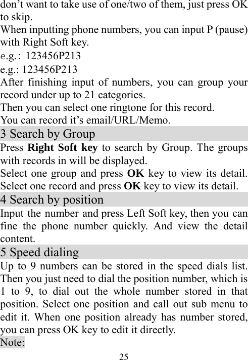  25don’t want to take use of one/two of them, just press OK to skip. When inputting phone numbers, you can input P (pause) with Right Soft key. e.g.：123456P213 e.g.: 123456P213 After finishing input of numbers, you can group your record under up to 21 categories.   Then you can select one ringtone for this record. You can record it’s email/URL/Memo. 3 Search by Group                             Press Right Soft key to search by Group. The groups with records in will be displayed. Select one group and press OK key to view its detail. Select one record and press OK key to view its detail. 4 Search by position                            Input the number  and press Left Soft key, then you can fine the phone number quickly. And view the detail content.  5 Speed dialing                              Up to 9 numbers can be stored in the speed dials list. Then you just need to dial the position number, which is 1 to 9, to dial out the whole number stored in that position. Select one position and call out sub menu to edit it. When one position already has number stored, you can press OK key to edit it directly. Note: 