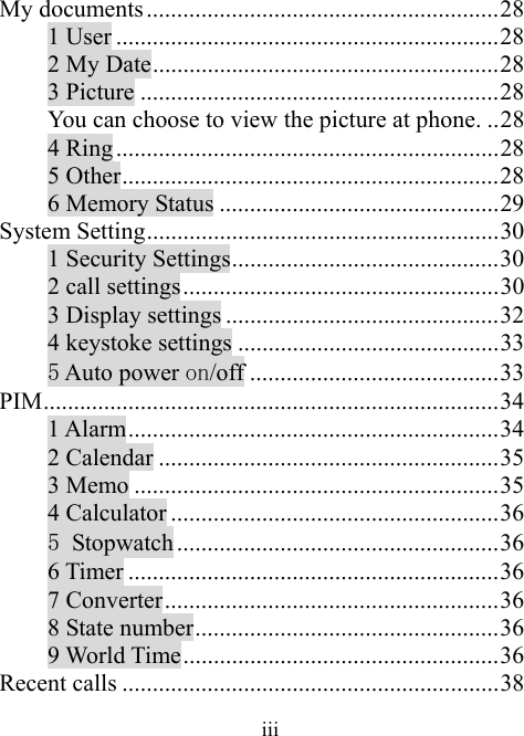 iiiMy documents..........................................................28 1 User ...............................................................28 2 My Date.........................................................28 3 Picture ...........................................................28 You can choose to view the picture at phone. ..28 4 Ring ...............................................................28 5 Other..............................................................28 6 Memory Status ..............................................29 System Setting..........................................................30 1 Security Settings............................................30 2 call settings....................................................30 3 Display settings .............................................32 4 keystoke settings ...........................................33 5 Auto power on/off .........................................33 PIM...........................................................................34 1 Alarm.............................................................34 2 Calendar ........................................................35 3 Memo ............................................................35 4 Calculator ......................................................36 5 Stopwatch .....................................................36 6 Timer .............................................................36 7 Converter.......................................................36 8 State number..................................................36 9 World Time....................................................36 Recent calls ..............................................................38 