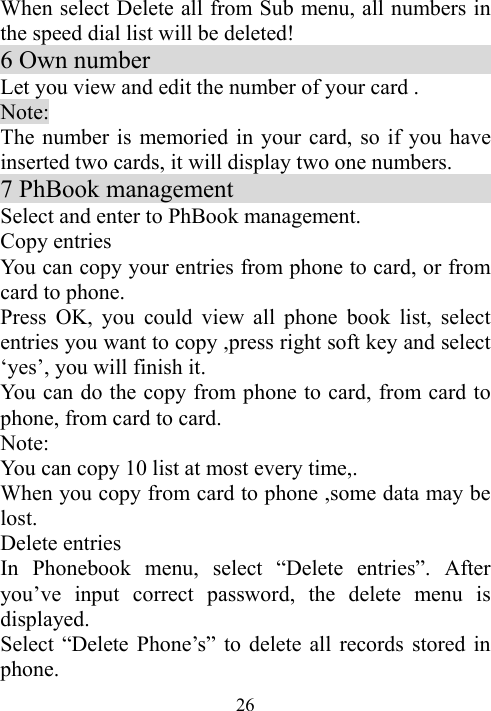  26When select Delete all from Sub menu, all numbers in the speed dial list will be deleted! 6 Own number                                Let you view and edit the number of your card . Note: The number is memoried in your card, so if you have inserted two cards, it will display two one numbers. 7 PhBook management                       Select and enter to PhBook management.   Copy entries                               You can copy your entries from phone to card, or from card to phone.   Press OK, you could view all phone book list, select entries you want to copy ,press right soft key and select ‘yes’, you will finish it. You can do the copy from phone to card, from card to phone, from card to card. Note: You can copy 10 list at most every time,. When you copy from card to phone ,some data may be lost.      Delete entries   In Phonebook menu, select “Delete entries”. After you’ve input correct password, the delete menu is displayed. Select “Delete Phone’s” to delete all records stored in phone. 