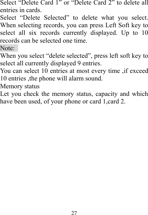  27Select “Delete Card 1” or “Delete Card 2” to delete all entries in cards.   Select “Delete Selected” to delete what you select. When selecting records, you can press Left Soft key to select all six records currently displayed. Up to 10 records can be selected one time. Note:  When you select “delete selected”, press left soft key to select all currently displayed 9 entries. You can select 10 entries at most every time ,if exceed 10 entries ,the phone will alarm sound. Memory status   Let you check the memory status, capacity and which have been used, of your phone or card 1,card 2.  