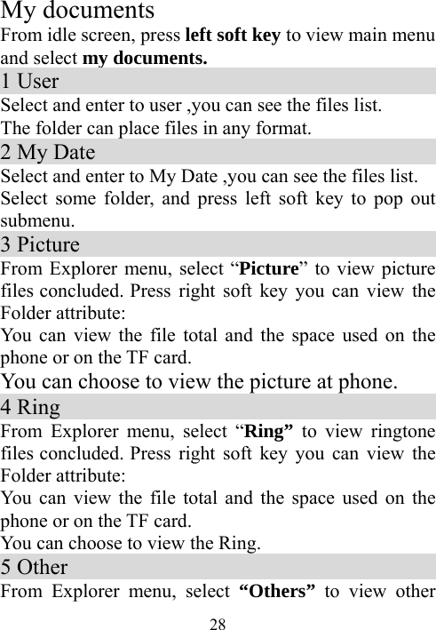  28My documents From idle screen, press left soft key to view main menu and select my documents. 1 User                                     Select and enter to user ,you can see the files list. The folder can place files in any format.     2 My Date                                  Select and enter to My Date ,you can see the files list. Select some folder, and press left soft key to pop out submenu.  3 Picture                                     From Explorer menu, select “Picture” to view picture files concluded. Press right soft key you can view the Folder attribute: You can view the file total and the space used on the phone or on the TF card. You can choose to view the picture at phone. 4 Ring                                       From Explorer menu, select “Ring” to view ringtone files concluded. Press right soft key you can view the Folder attribute: You can view the file total and the space used on the phone or on the TF card. You can choose to view the Ring. 5 Other                                    From Explorer menu, select “Others” to view other 