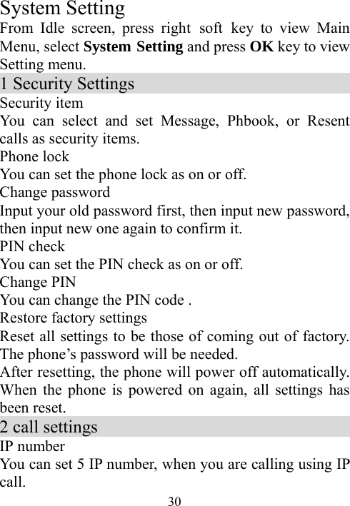  30System Setting From Idle screen, press right soft key to view Main Menu, select System Setting and press OK key to view Setting menu. 1 Security Settings                             Security item You can select and set Message, Phbook, or Resent calls as security items.     Phone lock You can set the phone lock as on or off. Change password                           Input your old password first, then input new password, then input new one again to confirm it. PIN check You can set the PIN check as on or off. Change PIN                                   You can change the PIN code . Restore factory settings                                   Reset all settings to be those of coming out of factory. The phone’s password will be needed. After resetting, the phone will power off automatically. When the phone is powered on again, all settings has been reset. 2 call settings                               IP number   You can set 5 IP number, when you are calling using IP call. 