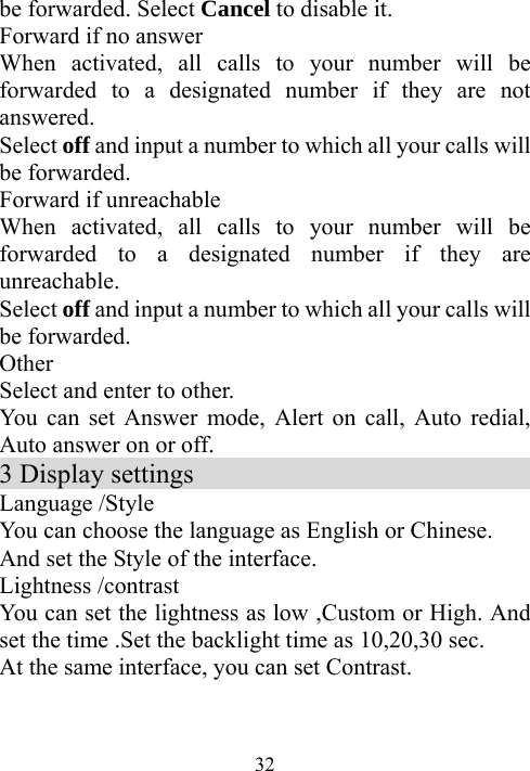  32be forwarded. Select Cancel to disable it. Forward if no answer When activated, all calls to your number will be forwarded to a designated number if they are not answered. Select off and input a number to which all your calls will be forwarded.   Forward if unreachable When activated, all calls to your number will be forwarded to a designated number if they are unreachable. Select off and input a number to which all your calls will be forwarded.   Other  Select and enter to other. You can set Answer mode, Alert on call, Auto redial, Auto answer on or off. 3 Display settings                            Language /Style You can choose the language as English or Chinese. And set the Style of the interface. Lightness /contrast You can set the lightness as low ,Custom or High. And set the time .Set the backlight time as 10,20,30 sec. At the same interface, you can set Contrast.   