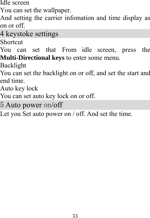  33Idle screen You can set the wallpaper. And setting the carrier infomation and time display as on or off. 4 keystoke settings                          Shortcut   You can set that From idle screen, press the Multi-Directional keys to enter some menu. Backlight  You can set the backlight on or off, and set the start and end time. Auto key lock You can set auto key lock on or off.                      5 Auto power on/off                            Let you Set auto power on / off. And set the time.   
