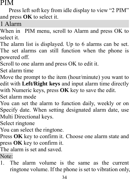  34 PIM Press left soft key from idle display to view “2 PIM” and press OK to select it. 1 Alarm                                  When in  PIM menu, scroll to Alarm and press OK to select it. The alarm list is displayed. Up to 6 alarms can be set. The set alarms can still function when the phone is powered off. Scroll to one alarm and press OK to edit it.   Set alarm time Move the prompt to the item (hour/minute) you want to edit with Left/Right keys and input alarm time directly with Numeric keys, press OK key to save the edit. Set alarm mode You can set the alarm to function daily, weekly or on Specify date. When setting designated alarm date, use Multi Directional keys. Select ringtone You can select the ringtone.   Press OK key to confirm it. Choose one alarm state and press OK key to confirm it. The alarm is set and saved. Note: 1. The alarm volume is the same as the current ringtone volume. If the phone is set to vibration only, 