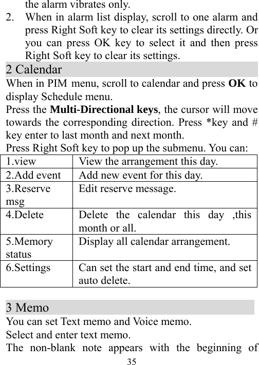  35the alarm vibrates only. 2. When in alarm list display, scroll to one alarm and press Right Soft key to clear its settings directly. Or you can press OK key to select it and then press Right Soft key to clear its settings. 2 Calendar                                    When in PIM menu, scroll to calendar and press OK to display Schedule menu. Press the Multi-Directional keys, the cursor will move towards the corresponding direction. Press *key and # key enter to last month and next month. Press Right Soft key to pop up the submenu. You can: 1.view  View the arrangement this day. 2.Add event  Add new event for this day. 3.Reserve msg Edit reserve message. 4.Delete   Delete the calendar this day ,this month or all.   5.Memory status  Display all calendar arrangement. 6.Settings    Can set the start and end time, and set auto delete.    3 Memo                                 You can set Text memo and Voice memo. Select and enter text memo.   The non-blank note appears with the beginning of 