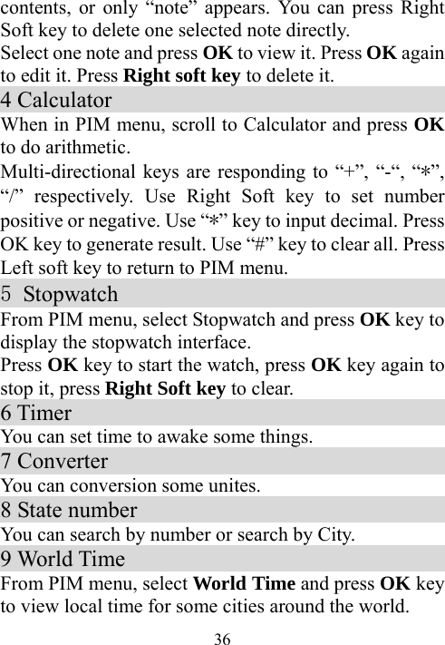  36contents, or only “note” appears. You can press Right Soft key to delete one selected note directly. Select one note and press OK to view it. Press OK again to edit it. Press Right soft key to delete it. 4 Calculator                                 When in PIM menu, scroll to Calculator and press OK to do arithmetic. Multi-directional keys are responding to “+”, “-“, “*”, “/” respectively. Use Right Soft key to set number positive or negative. Use “*” key to input decimal. Press OK key to generate result. Use “#” key to clear all. Press Left soft key to return to PIM menu. 5 Stopwatch                                  From PIM menu, select Stopwatch and press OK key to display the stopwatch interface. Press OK key to start the watch, press OK key again to stop it, press Right Soft key to clear. 6 Timer                                   You can set time to awake some things.   7 Converter                                 You can conversion some unites. 8 State number                             You can search by number or search by City. 9 World Time                                 From PIM menu, select World Time and press OK key to view local time for some cities around the world. 