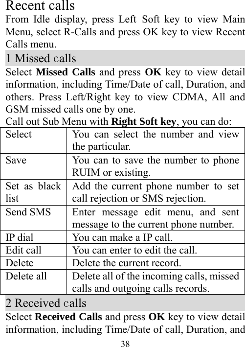  38Recent calls From Idle display, press Left Soft key to view Main Menu, select R-Calls and press OK key to view Recent Calls menu. 1 Missed calls                               Select Missed Calls and press OK key to view detail information, including Time/Date of call, Duration, and others. Press Left/Right key to view CDMA, All and GSM missed calls one by one.   Call out Sub Menu with Right Soft key, you can do: Select  You can select the number and view the particular. Save  You can to save the number to phone RUIM or existing. Set as black list  Add the current phone number to set call rejection or SMS rejection. Send SMS  Enter message edit menu, and sent message to the current phone number. IP dial  You can make a IP call. Edit call  You can enter to edit the call. Delete    Delete the current record. Delete all    Delete all of the incoming calls, missed calls and outgoing calls records. 2 Received calls                             Select Received Calls and press OK key to view detail information, including Time/Date of call, Duration, and 