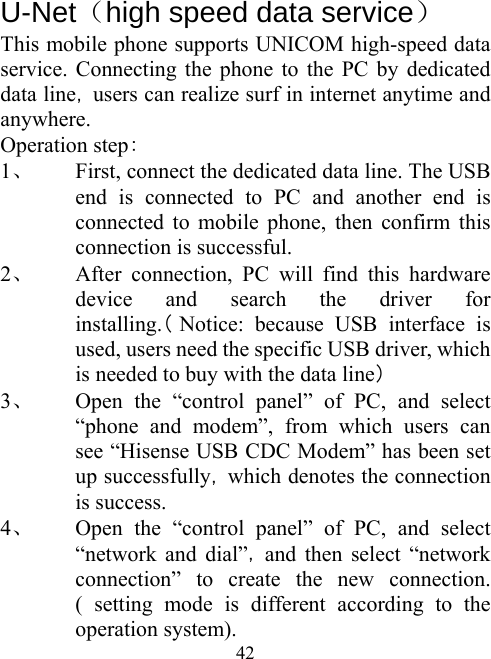  42  U-Net（high speed data service）   This mobile phone supports UNICOM high-speed data service. Connecting the phone to the PC by dedicated data line，users can realize surf in internet anytime and anywhere.  Operation step： 1、 First, connect the dedicated data line. The USB end is connected to PC and another end is connected to mobile phone, then confirm this connection is successful.   2、 After connection, PC will find this hardware device and search the driver for installing.（Notice: because USB interface is used, users need the specific USB driver, which is needed to buy with the data line） 3、 Open the “control panel” of PC, and select “phone and modem”, from which users can  see “Hisense USB CDC Modem” has been set up successfully，which denotes the connection is success.   4、 Open the “control panel” of PC, and select “network and dial”，and then select “network connection” to create the new connection. ( setting mode is different according to the operation system). 