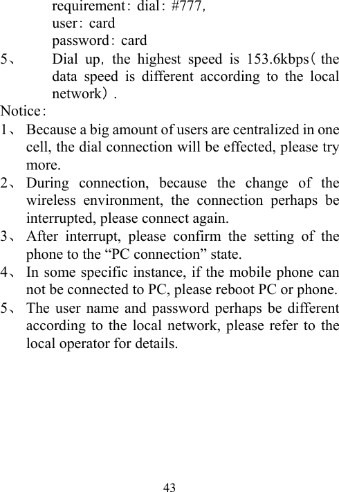  43requirement：： ，dial #777   user：card password：card 5、 Dial up，（the highest speed is 153.6kbps the data speed is different according to the local network）. Notice： 1、 Because a big amount of users are centralized in one cell, the dial connection will be effected, please try more. 2、 During connection, because the change of the wireless environment, the connection perhaps be  interrupted, please connect again. 3、 After interrupt, please confirm the setting of the phone to the “PC connection” state. 4、 In some specific instance, if the mobile phone can not be connected to PC, please reboot PC or phone. 5、 The user name and password perhaps be different according to the local network, please refer to the local operator for details.   