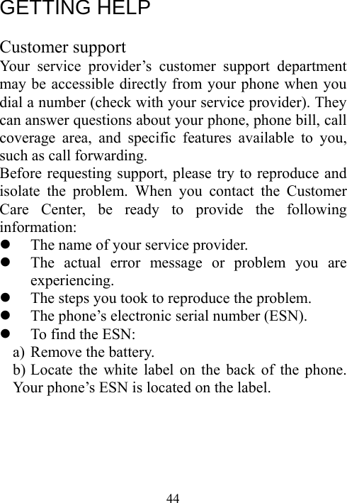  44GETTING HELP  Customer support Your service provider’s customer support department may be accessible directly from your phone when you dial a number (check with your service provider). They can answer questions about your phone, phone bill, call coverage area, and specific features available to you, such as call forwarding. Before requesting support, please try to reproduce and isolate the problem. When you contact the Customer Care Center, be ready to provide the following information: z The name of your service provider. z The actual error message or problem you are experiencing. z The steps you took to reproduce the problem. z The phone’s electronic serial number (ESN). z To find the ESN: a) Remove the battery. b) Locate the white label on the back of the phone.         Your phone’s ESN is located on the label. 