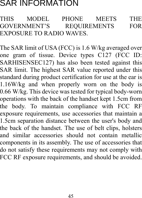  45 SAR INFORMATION  THIS MODEL PHONE MEETS THE GOVERNMENT’S REQUIREMENTS FOR EXPOSURE TO RADIO WAVES.  The SAR limit of USA (FCC) is 1.6 W/kg averaged over one gram of tissue. Device types C127 (FCC ID: SARHISENSEC127) has also been tested against this SAR limit. The highest SAR value reported under this standard during product certification for use at the ear is           1.16W/kg and when properly worn on the body is   0.66 W/kg. This device was tested for typical body-worn operations with the back of the handset kept 1.5cm from the body. To maintain compliance with FCC RF exposure requirements, use accessories that maintain a 1.5cm separation distance between the user&apos;s body and the back of the handset. The use of belt clips, holsters and similar accessories should not contain metallic components in its assembly. The use of accessories that do not satisfy these requirements may not comply with FCC RF exposure requirements, and should be avoided.     