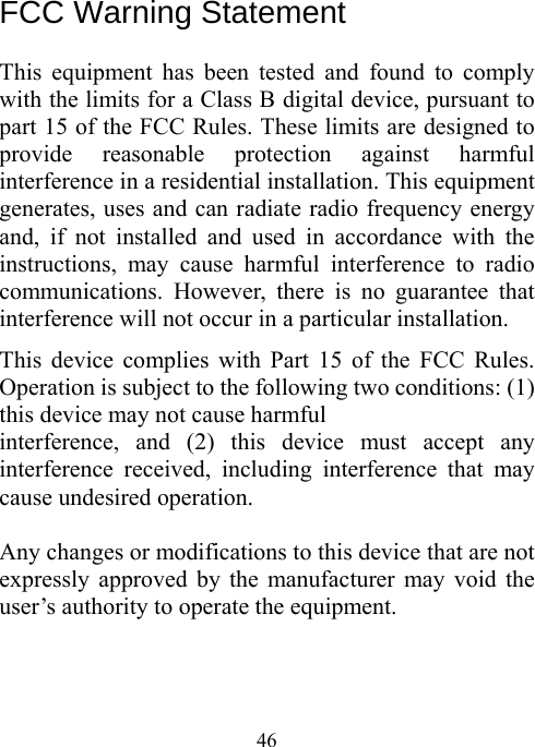  46 FCC Warning Statement  This equipment has been tested and found to comply with the limits for a Class B digital device, pursuant to part 15 of the FCC Rules. These limits are designed to provide reasonable protection against harmful interference in a residential installation. This equipment generates, uses and can radiate radio frequency energy and, if not installed and used in accordance with the instructions, may cause harmful interference to radio communications. However, there is no guarantee that interference will not occur in a particular installation. This device complies with Part 15 of the FCC Rules. Operation is subject to the following two conditions: (1) this device may not cause harmful   interference, and (2) this device must accept any interference received, including interference that may cause undesired operation.  Any changes or modifications to this device that are not expressly approved by the manufacturer may void the user’s authority to operate the equipment.   