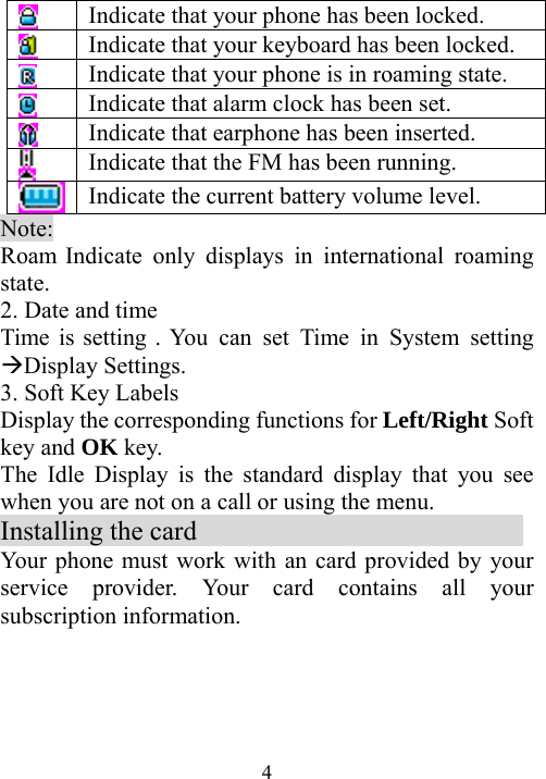  4 Indicate that your phone has been locked.  Indicate that your keyboard has been locked.  Indicate that your phone is in roaming state.  Indicate that alarm clock has been set.  Indicate that earphone has been inserted.  Indicate that the FM has been running.  Indicate the current battery volume level. Note:  Roam Indicate only displays in international roaming state. 2. Date and time Time is setting . You can set Time in System setting ÆDisplay Settings. 3. Soft Key Labels Display the corresponding functions for Left/Right Soft key and OK key. The Idle Display is the standard display that you see when you are not on a call or using the menu. Installing the card                         Your phone must work with an card provided by your service provider. Your card contains all your subscription information. 