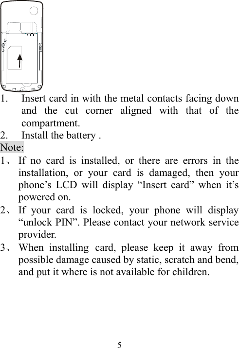  5 1. Insert card in with the metal contacts facing down and the cut corner aligned with that of the compartment. 2. Install the battery . Note: 1、 If no card is installed, or there are errors in the installation, or your card is damaged, then your phone’s LCD will display “Insert card” when it’s powered on.   2、 If your card is locked, your phone will display “unlock PIN”. Please contact your network service provider.  3、 When installing card, please keep it away from possible damage caused by static, scratch and bend, and put it where is not available for children.    