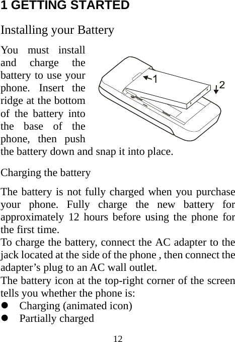  12 1 GETTING STARTED   Installing your Battery   You must install and charge the battery to use your phone. Insert the ridge at the bottom of the battery into the base of the phone, then push the battery down and snap it into place. Charging the battery The battery is not fully charged when you purchase your phone. Fully charge the new battery for approximately 12 hours before using the phone for the first time. To charge the battery, connect the AC adapter to the jack located at the side of the phone , then connect the adapter’s plug to an AC wall outlet. The battery icon at the top-right corner of the screen tells you whether the phone is: z Charging (animated icon) z Partially charged 