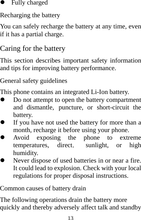  13z Fully charged   Recharging the battery You can safely recharge the battery at any time, even if it has a partial charge. Caring for the battery This section describes important safety information and tips for improving battery performance. General safety guidelines This phone contains an integrated Li-Ion battery. z Do not attempt to open the battery compartment and dismantle, puncture, or short-circuit the battery. z If you have not used the battery for more than a month, recharge it before using your phone. z Avoid exposing the phone to extreme temperatures, direct， sunlight, or high humidity. z Never dispose of used batteries in or near a fire. It could lead to explosion. Check with your local regulations for proper disposal instructions. Common causes of battery drain The following operations drain the battery more quickly and thereby adversely affect talk and standby 