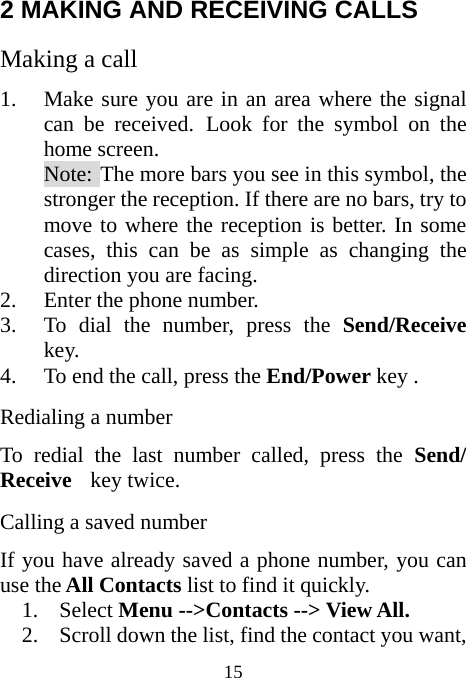  15 2 MAKING AND RECEIVING CALLS Making a call 1. Make sure you are in an area where the signal can be received. Look for the symbol on the home screen. Note: The more bars you see in this symbol, the stronger the reception. If there are no bars, try to move to where the reception is better. In some cases, this can be as simple as changing the direction you are facing. 2. Enter the phone number. 3. To dial the number, press the Send/Receive  key. 4. To end the call, press the End/Power key . Redialing a number To redial the last number called, press the Send/ Receive  key twice. Calling a saved number If you have already saved a phone number, you can use the All Contacts list to find it quickly. 1. Select Menu --&gt;Contacts --&gt; View All. 2. Scroll down the list, find the contact you want, 