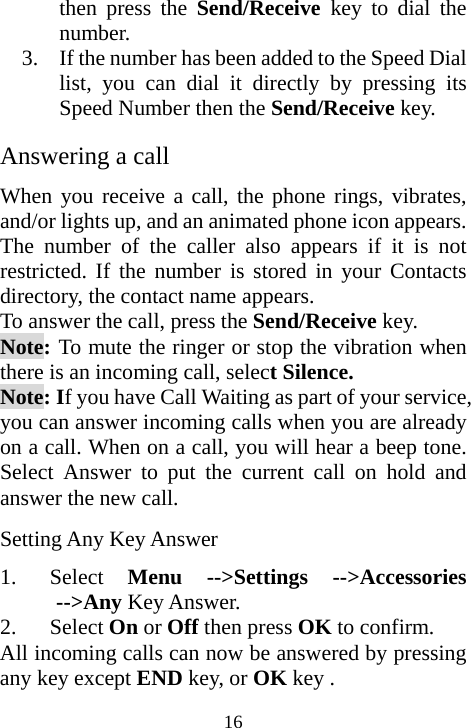  16then press the Send/Receive  key to dial the number. 3. If the number has been added to the Speed Dial list, you can dial it directly by pressing its Speed Number then the Send/Receive key.  Answering a call When you receive a call, the phone rings, vibrates, and/or lights up, and an animated phone icon appears. The number of the caller also appears if it is not restricted. If the number is stored in your Contacts directory, the contact name appears. To answer the call, press the Send/Receive key. Note: To mute the ringer or stop the vibration when there is an incoming call, select Silence. Note: If you have Call Waiting as part of your service, you can answer incoming calls when you are already on a call. When on a call, you will hear a beep tone. Select Answer to put the current call on hold and answer the new call.  Setting Any Key Answer 1. Select  Menu --&gt;Settings --&gt;Accessories --&gt;Any Key Answer. 2. Select On or Off then press OK to confirm. All incoming calls can now be answered by pressing any key except END key, or OK key . 