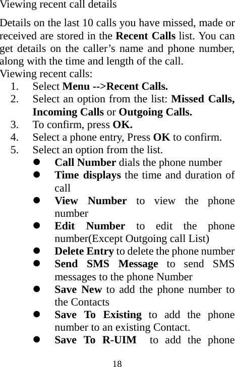  18Viewing recent call details Details on the last 10 calls you have missed, made or received are stored in the Recent Calls list. You can get details on the caller’s name and phone number, along with the time and length of the call. Viewing recent calls: 1. Select Menu --&gt;Recent Calls. 2. Select an option from the list: Missed Calls, Incoming Calls or Outgoing Calls. 3. To confirm, press OK. 4. Select a phone entry, Press OK to confirm. 5. Select an option from the list. z Call Number dials the phone number z Time displays the time and duration of call z View Number to view the phone number z Edit Number to edit the phone number(Except Outgoing call List)    z Delete Entry to delete the phone number z Send SMS Message to send SMS messages to the phone Number z Save New to add the phone number to the Contacts    z Save To Existing to add the phone number to an existing Contact. z Save To R-UIM  to add the phone 