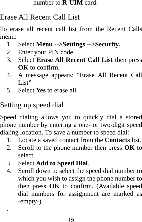  19number to R-UIM card. Erase All Recent Call List To erase all recent call list from the Recent Calls menu: 1. Select Menu --&gt;Settings --&gt;Security. 2. Enter your PIN code. 3. Select Erase All Recent Call List then press OK to confirm. 4. A message appears: “Erase All Recent Call List” 5. Select Yes  to erase all. Setting up speed dial Speed dialing allows you to quickly dial a stored phone number by entering a one- or two-digit speed dialing location. To save a number to speed dial: 1. Locate a saved contact from the Contacts list. 2. Scroll to the phone number then press OK to select. 3. Select Add to Speed Dial.  4. Scroll down to select the speed dial number to which you wish to assign the phone number to then press OK to confirm. (Available speed dial numbers for assignment are marked as -empty-) . 