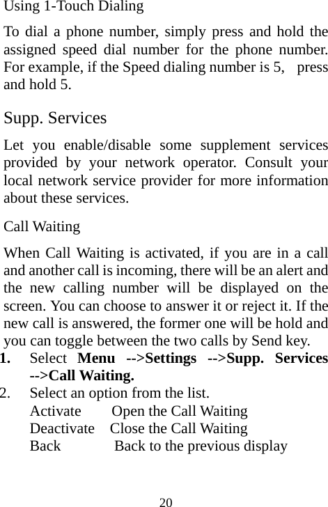  20Using 1-Touch Dialing To dial a phone number, simply press and hold the assigned speed dial number for the phone number. For example, if the Speed dialing number is 5,   press and hold 5. Supp. Services                             Let you enable/disable some supplement services provided by your network operator. Consult your local network service provider for more information about these services. Call Waiting When Call Waiting is activated, if you are in a call and another call is incoming, there will be an alert and the new calling number will be displayed on the screen. You can choose to answer it or reject it. If the new call is answered, the former one will be hold and you can toggle between the two calls by Send key. 1. Select  Menu --&gt;Settings --&gt;Supp. Services --&gt;Call Waiting. 2. Select an option from the list. Activate    Open the Call Waiting Deactivate  Close the Call Waiting  Back       Back to the previous display  