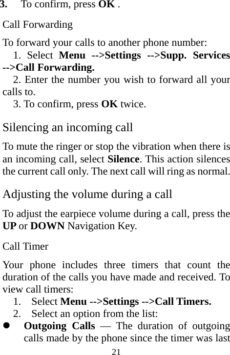  213. To confirm, press OK . Call Forwarding To forward your calls to another phone number: 1. Select Menu --&gt;Settings --&gt;Supp. Services --&gt;Call Forwarding. 2. Enter the number you wish to forward all your calls to. 3. To confirm, press OK twice. Silencing an incoming call To mute the ringer or stop the vibration when there is an incoming call, select Silence. This action silences the current call only. The next call will ring as normal. Adjusting the volume during a call To adjust the earpiece volume during a call, press the UP or DOWN Navigation Key. Call Timer Your phone includes three timers that count the duration of the calls you have made and received. To view call timers: 1. Select Menu --&gt;Settings --&gt;Call Timers. 2. Select an option from the list: z Outgoing Calls — The duration of outgoing calls made by the phone since the timer was last 