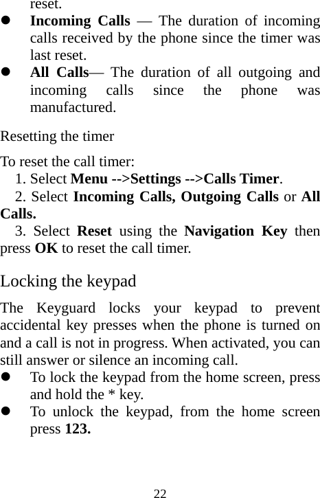  22reset. z Incoming Calls — The duration of incoming calls received by the phone since the timer was last reset. z All Calls— The duration of all outgoing and incoming calls since the phone was manufactured.  Resetting the timer To reset the call timer: 1. Select Menu --&gt;Settings --&gt;Calls Timer. 2. Select Incoming Calls, Outgoing Calls or All Calls. 3. Select Reset  using the Navigation Key then press OK to reset the call timer. Locking the keypad The Keyguard locks your keypad to prevent accidental key presses when the phone is turned on and a call is not in progress. When activated, you can still answer or silence an incoming call. z To lock the keypad from the home screen, press and hold the * key. z To unlock the keypad, from the home screen press 123. 