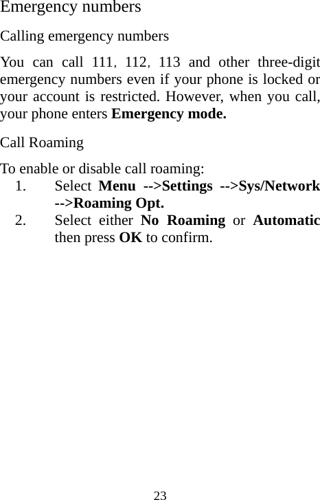  23Emergency numbers Calling emergency numbers You can call 111，，112 113 and other three-digit emergency numbers even if your phone is locked or your account is restricted. However, when you call, your phone enters Emergency mode.  Call Roaming To enable or disable call roaming: 1. Select  Menu --&gt;Settings --&gt;Sys/Network --&gt;Roaming Opt. 2. Select either No Roaming or Automatic then press OK to confirm. 