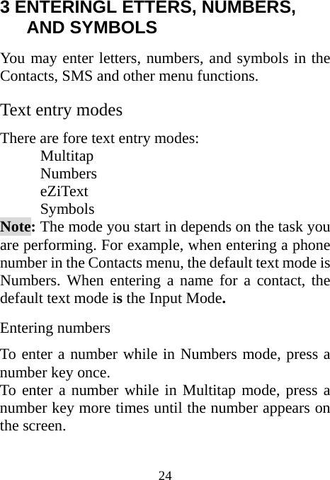  24 3 ENTERINGL ETTERS, NUMBERS, AND SYMBOLS                 You may enter letters, numbers, and symbols in the Contacts, SMS and other menu functions. Text entry modes There are fore text entry modes:     Multitap     Numbers     eZiText     Symbols Note: The mode you start in depends on the task you are performing. For example, when entering a phone number in the Contacts menu, the default text mode is Numbers. When entering a name for a contact, the default text mode is the Input Mode. Entering numbers To enter a number while in Numbers mode, press a number key once. To enter a number while in Multitap mode, press a number key more times until the number appears on the screen. 