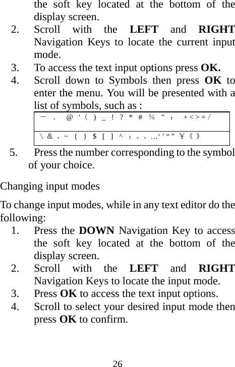  26the soft key located at the bottom of the display screen. 2. Scroll with the LEFT and RIGHT Navigation Keys to locate the current input mode. 3. To access the text input options press OK. 4. Scroll down to Symbols then press OK to enter the menu. You will be presented with a list of symbols, such as : －  ．  @  &apos; (  )  _  !  ?  *  #  ％  &quot;  ：  + &lt; &gt; =／ \ ＆ ，~  {  }  $  [  ]  ^  ；。、…‘ ’ “ ” ￥《 》 5.   Press the number corresponding to the symbol     of your choice. Changing input modes To change input modes, while in any text editor do the following: 1. Press the DOWN Navigation Key to access the soft key located at the bottom of the display screen. 2. Scroll with the LEFT and RIGHT Navigation Keys to locate the input mode. 3. Press OK to access the text input options. 4. Scroll to select your desired input mode then press OK to confirm. 