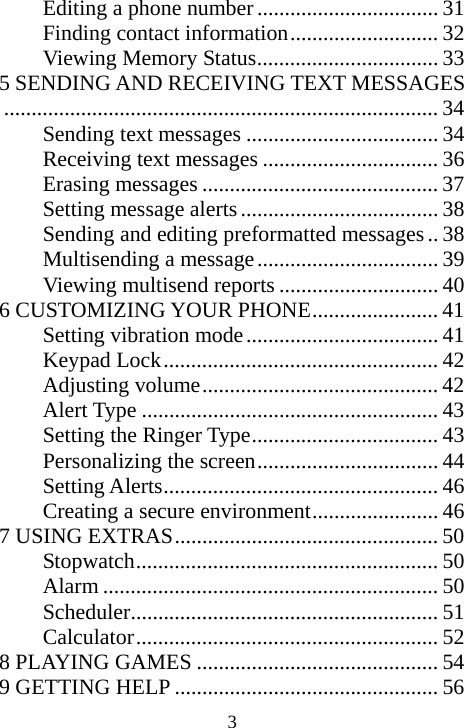  3Editing a phone number................................. 31 Finding contact information........................... 32 Viewing Memory Status................................. 33 5 SENDING AND RECEIVING TEXT MESSAGES............................................................................... 34 Sending text messages ................................... 34 Receiving text messages ................................ 36 Erasing messages ........................................... 37 Setting message alerts.................................... 38 Sending and editing preformatted messages.. 38 Multisending a message................................. 39 Viewing multisend reports ............................. 40 6 CUSTOMIZING YOUR PHONE....................... 41 Setting vibration mode................................... 41 Keypad Lock.................................................. 42 Adjusting volume........................................... 42 Alert Type ...................................................... 43 Setting the Ringer Type.................................. 43 Personalizing the screen................................. 44 Setting Alerts.................................................. 46 Creating a secure environment....................... 46 7 USING EXTRAS................................................ 50 Stopwatch....................................................... 50 Alarm ............................................................. 50 Scheduler........................................................ 51 Calculator....................................................... 52 8 PLAYING GAMES ............................................ 54 9 GETTING HELP ................................................ 56 