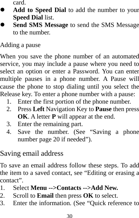  30card. z Add to Speed Dial to add the number to your Speed Dial list. z Send SMS Message to send the SMS Message to the number.      Adding a pause When you save the phone number of an automated service, you may include a pause where you need to select an option or enter a Password. You can enter multiple pauses in a phone number. A Pause will cause the phone to stop dialing until you select the Release key. To enter a phone number with a pause: 1. Enter the first portion of the phone number. 2. Press Left Navigation Key to Pause then press OK. A letter P will appear at the end. 3. Enter the remaining part. 4. Save the number. (See “Saving a phone number page 20 if needed”). Saving email address To save an email address follow these steps. To add the item to a saved contact, see “Editing or erasing a contact”. 1. Select Menu --&gt;Contacts --&gt;Add New. 2. Scroll to Email then press OK to select. 3. Enter the information. (See “Quick reference to 
