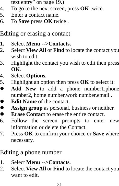  31text entry” on page 19.)  4. To go to the next screen, press OK twice. 5. Enter a contact name. 6. To Save press OK twice . Editing or erasing a contact 1. Select Menu --&gt;Contacts. 2. Select View All or Find to locate the contact you wish to edit. 3. Highlight the contact you wish to edit then press OK. 4. Select Options. 5. Highlight an option then press OK to select it: z Add New to add a phone number1,phone number2, home number,work number,email . z Edit Name of the contact. z Assign group as personal, business or neither. z Erase Contact to erase the entire contact.  6. Follow the screen prompts to enter new information or delete the Contact. 7. Press OK to confirm your choice or Save where necessary. Editing a phone number 1. Select Menu --&gt;Contacts. 2. Select View All or Find to locate the contact you want to edit. 